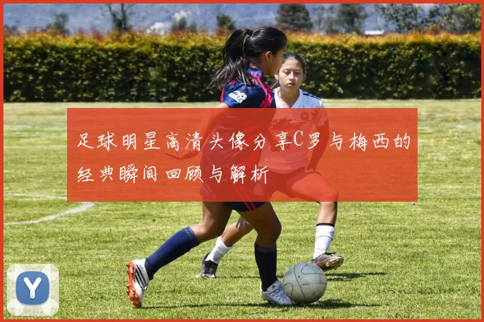 足球明星高清头像分享C罗与梅西的经典瞬间回顾与解析