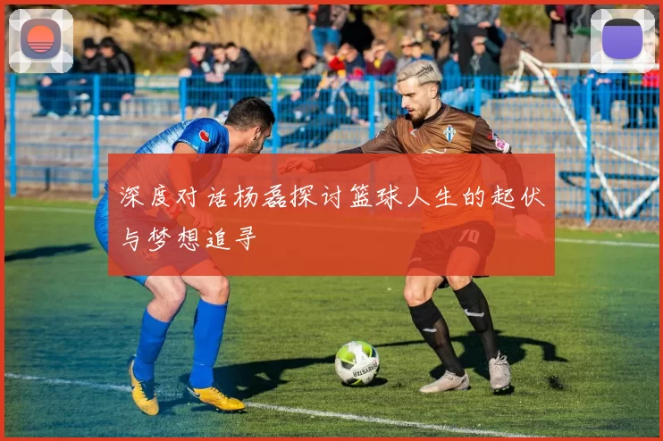 深度对话杨磊探讨篮球人生的起伏与梦想追寻