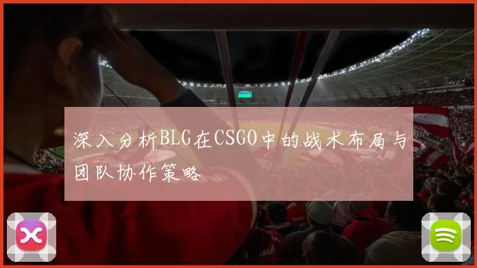 深入分析BLG在CSGO中的战术布局与团队协作策略