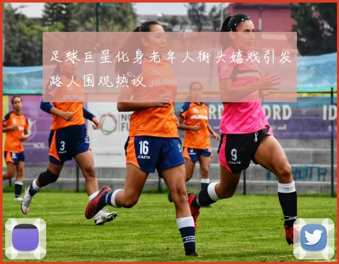 足球巨星化身老年人街头嬉戏引发路人围观热议