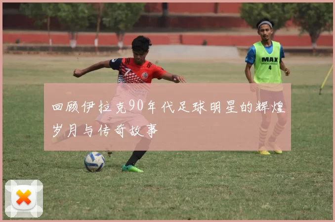 回顾伊拉克90年代足球明星的辉煌岁月与传奇故事
