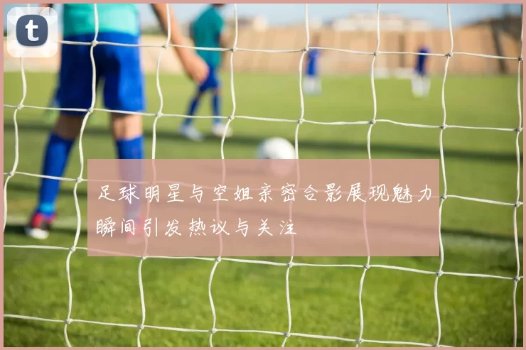 足球明星与空姐亲密合影展现魅力瞬间引发热议与关注