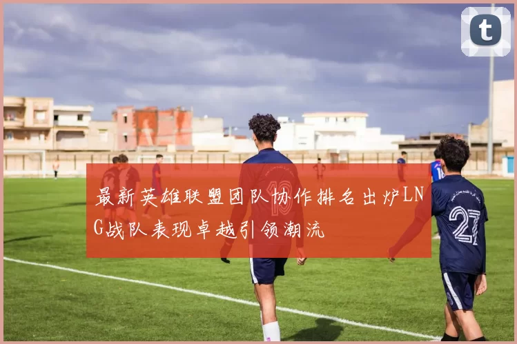 最新英雄联盟团队协作排名出炉LNG战队表现卓越引领潮流