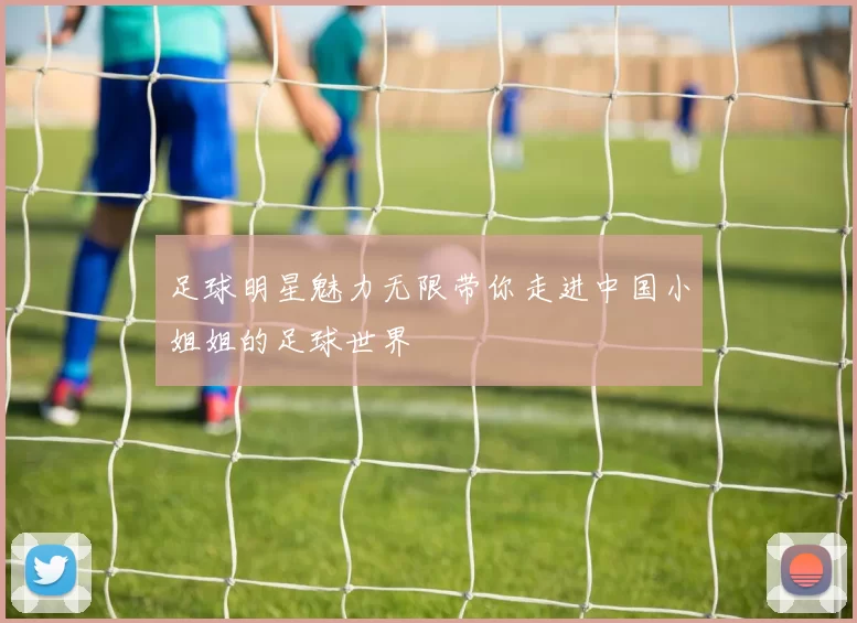 足球明星魅力无限带你走进中国小姐姐的足球世界