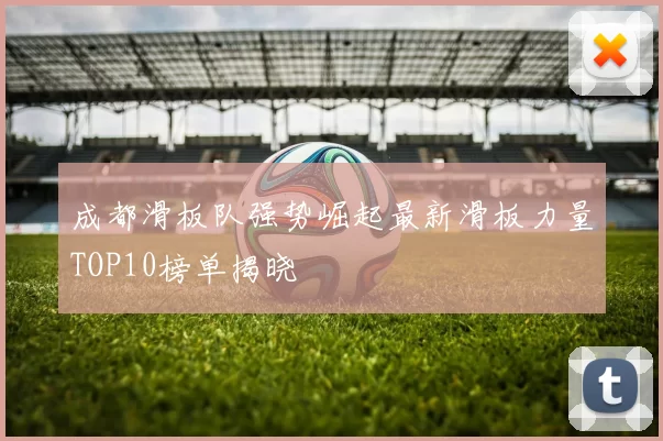 成都滑板队强势崛起最新滑板力量TOP10榜单揭晓