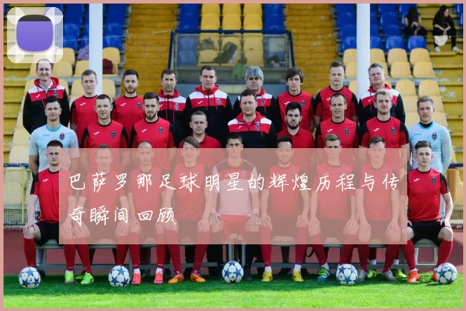 巴萨罗那足球明星的辉煌历程与传奇瞬间回顾