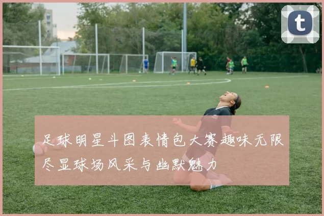 足球明星斗图表情包大赛趣味无限尽显球场风采与幽默魅力
