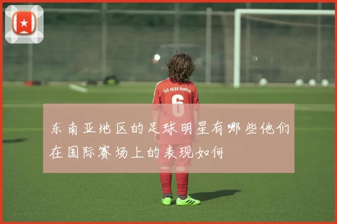 东南亚地区的足球明星有哪些他们在国际赛场上的表现如何