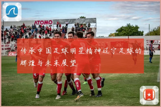 传承中国足球明星精神辽宁足球的辉煌与未来展望