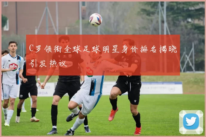 C罗领衔全球足球明星身价排名揭晓引发热议