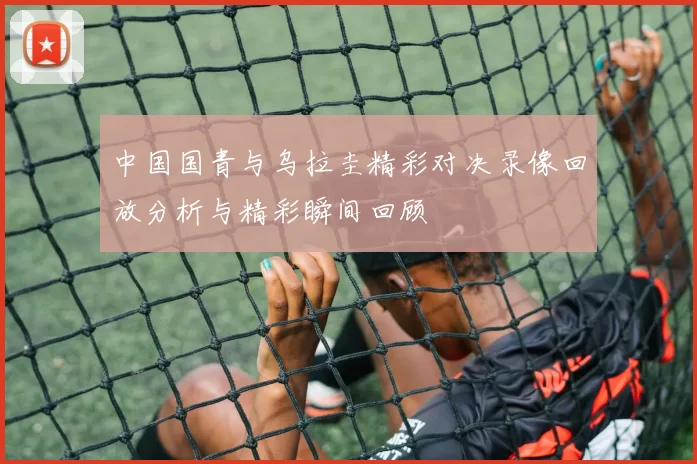 中国国青与乌拉圭精彩对决录像回放分析与精彩瞬间回顾