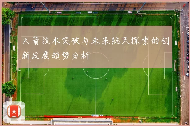 火箭技术突破与未来航天探索的创新发展趋势分析