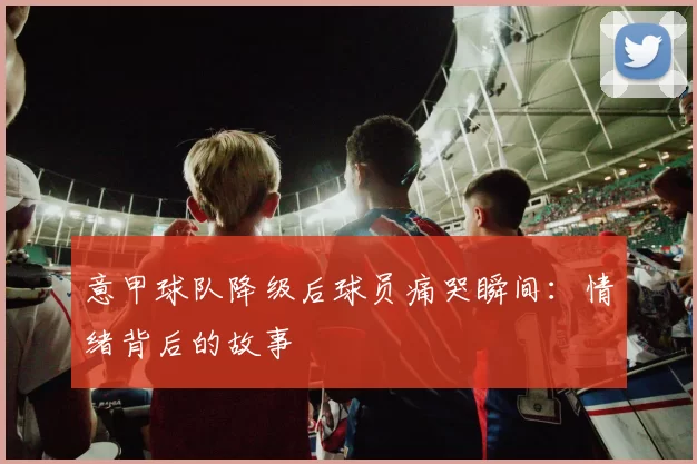 意甲球队降级后球员痛哭瞬间：情绪背后的故事