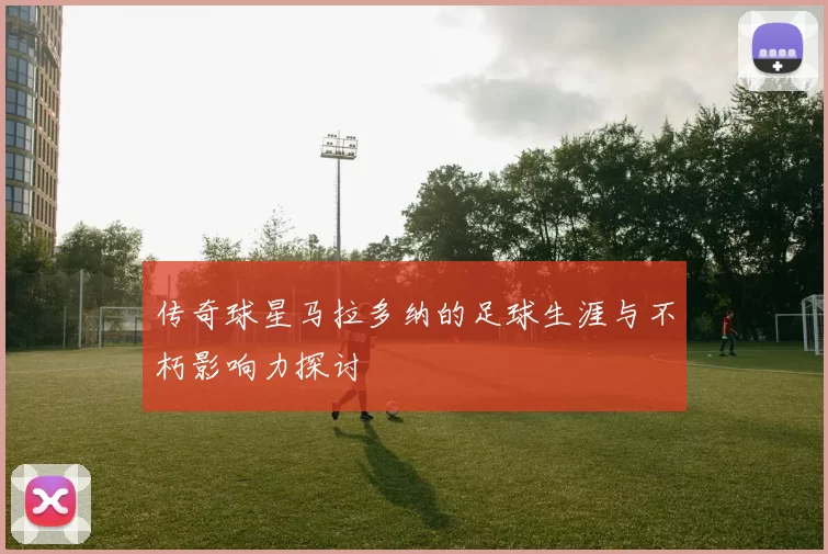 传奇球星马拉多纳的足球生涯与不朽影响力探讨