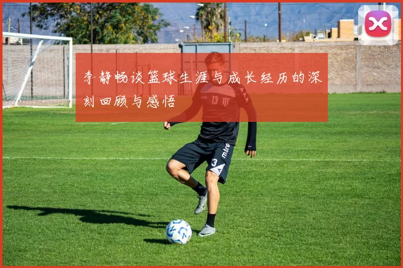 李静畅谈篮球生涯与成长经历的深刻回顾与感悟