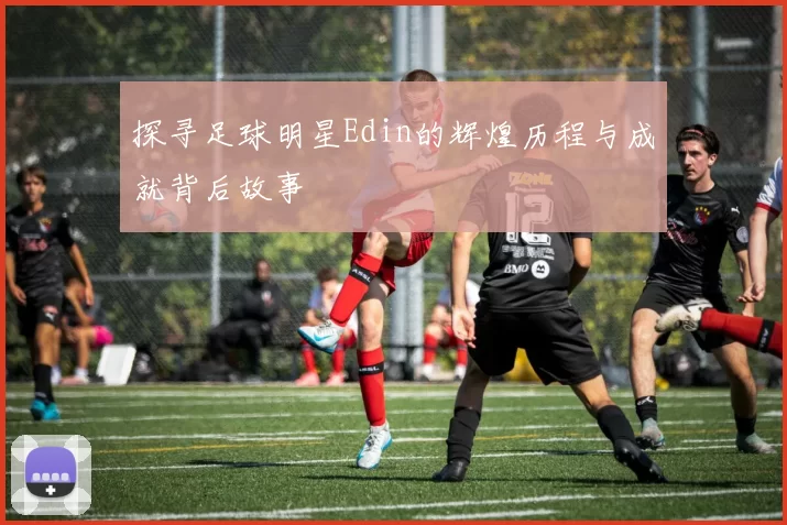 探寻足球明星Edin的辉煌历程与成就背后故事