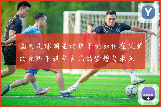 国内足球明星的孩子们如何在父辈的光环下追寻自己的梦想与未来