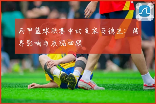 西甲篮球联赛中的皇家马德里：跨界影响与表现回顾