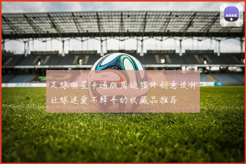 足球明星卡通版周边摆件创意设计让球迷爱不释手的收藏品推荐
