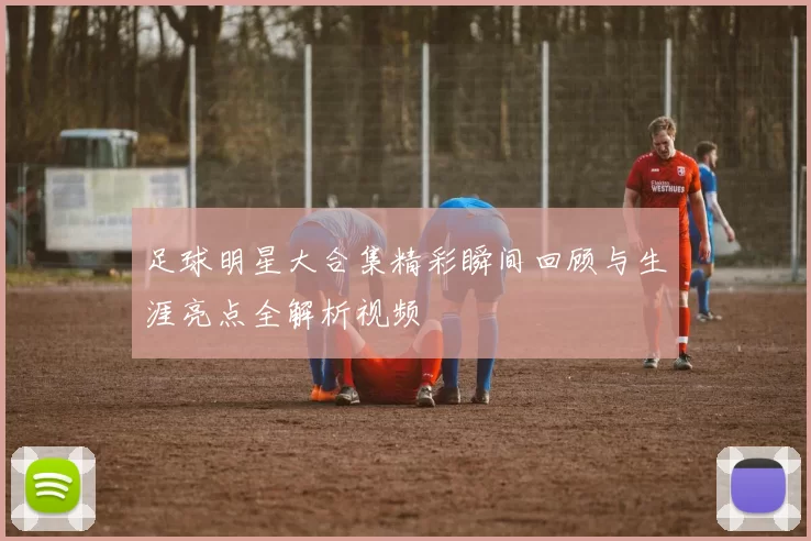 足球明星大合集精彩瞬间回顾与生涯亮点全解析视频