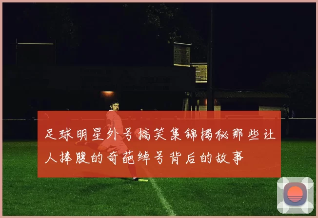 足球明星外号搞笑集锦揭秘那些让人捧腹的奇葩绰号背后的故事