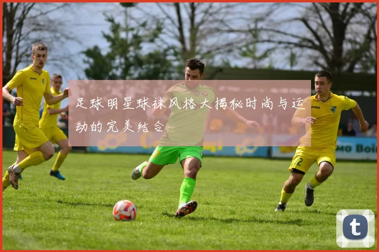 足球明星球袜风格大揭秘时尚与运动的完美结合