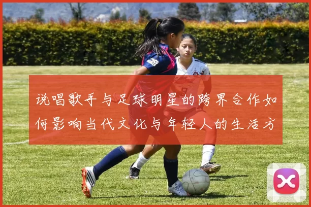 说唱歌手与足球明星的跨界合作如何影响当代文化与年轻人的生活方式