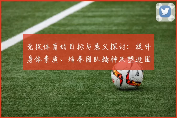 竞技体育的目标与意义探讨:提升身体素质、培养团队精神及塑造国家荣誉
