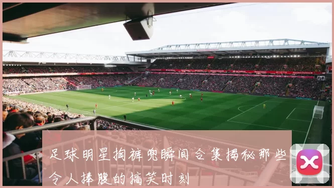 足球明星掏裤兜瞬间合集揭秘那些令人捧腹的搞笑时刻
