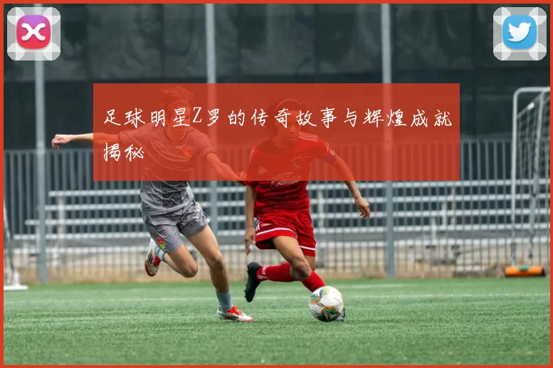 足球明星Z罗的传奇故事与辉煌成就揭秘