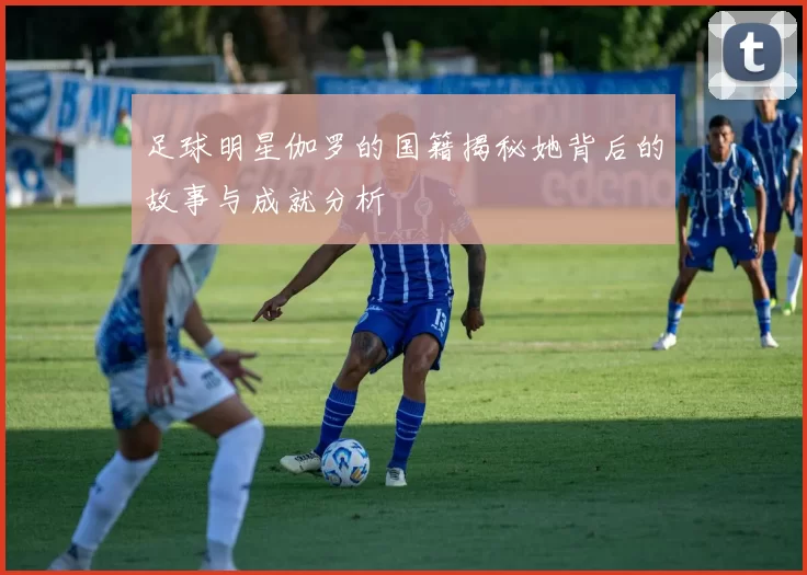 足球明星伽罗的国籍揭秘她背后的故事与成就分析