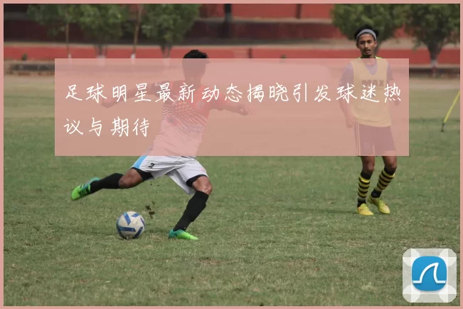 足球明星最新动态揭晓引发球迷热议与期待