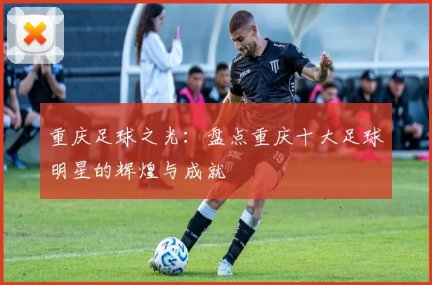 重庆足球之光：盘点重庆十大足球明星的辉煌与成就