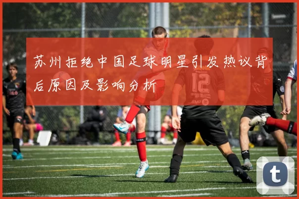 苏州拒绝中国足球明星引发热议背后原因及影响分析