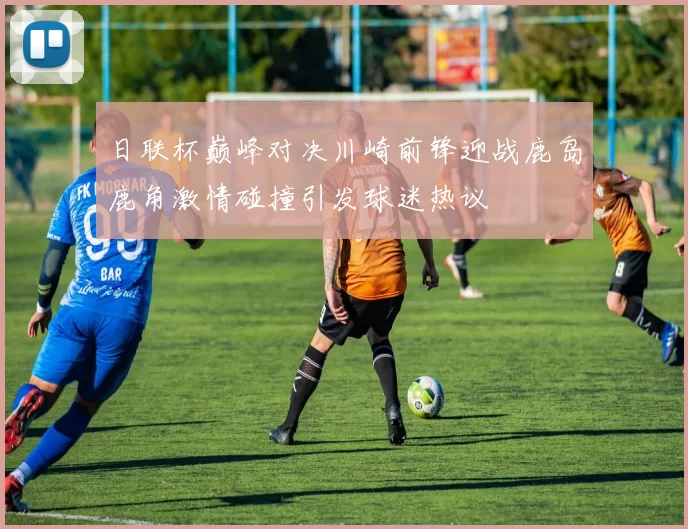 日联杯巅峰对决川崎前锋迎战鹿岛鹿角激情碰撞引发球迷热议
