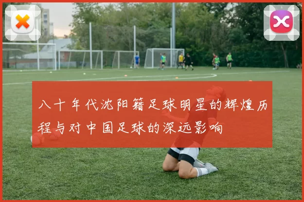 八十年代沈阳籍足球明星的辉煌历程与对中国足球的深远影响