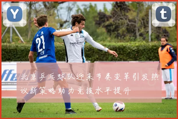 北京乒乓球队迎来节奏变革引发热议新策略助力竞技水平提升