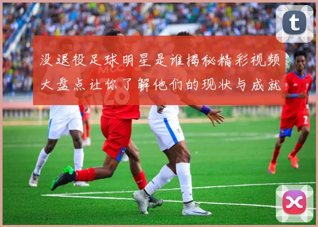 没退役足球明星是谁揭秘精彩视频大盘点让你了解他们的现状与成就