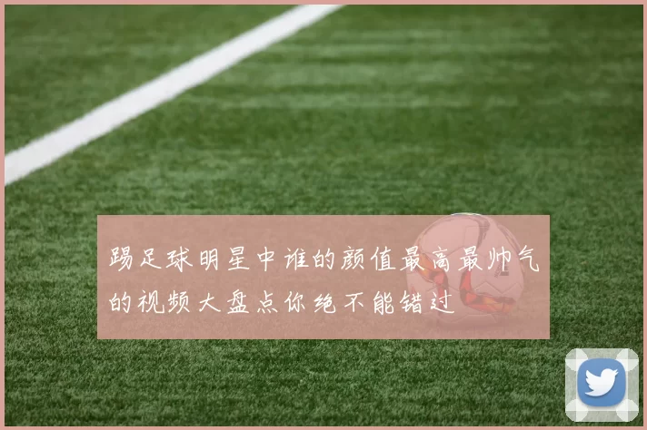 踢足球明星中谁的颜值最高最帅气的视频大盘点你绝不能错过