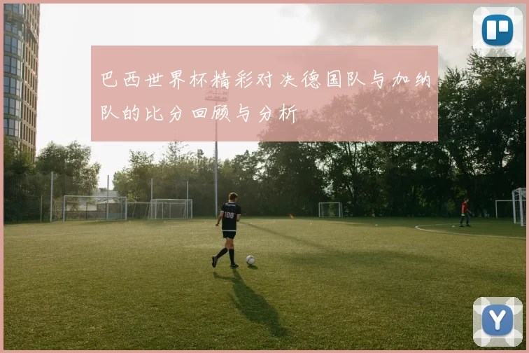 巴西世界杯精彩对决德国队与加纳队的比分回顾与分析