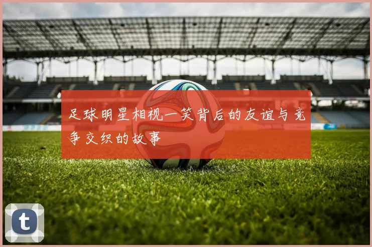 足球明星相视一笑背后的友谊与竞争交织的故事