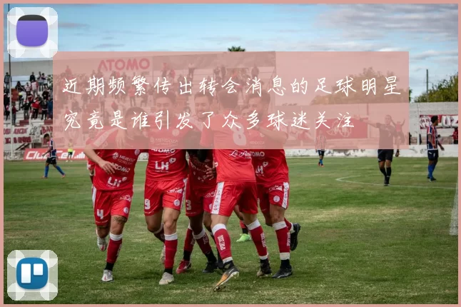 近期频繁传出转会消息的足球明星究竟是谁引发了众多球迷关注