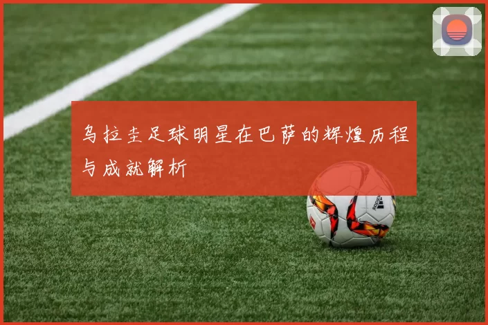 乌拉圭足球明星在巴萨的辉煌历程与成就解析