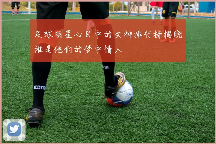 足球明星心目中的女神排行榜揭晓谁是他们的梦中情人