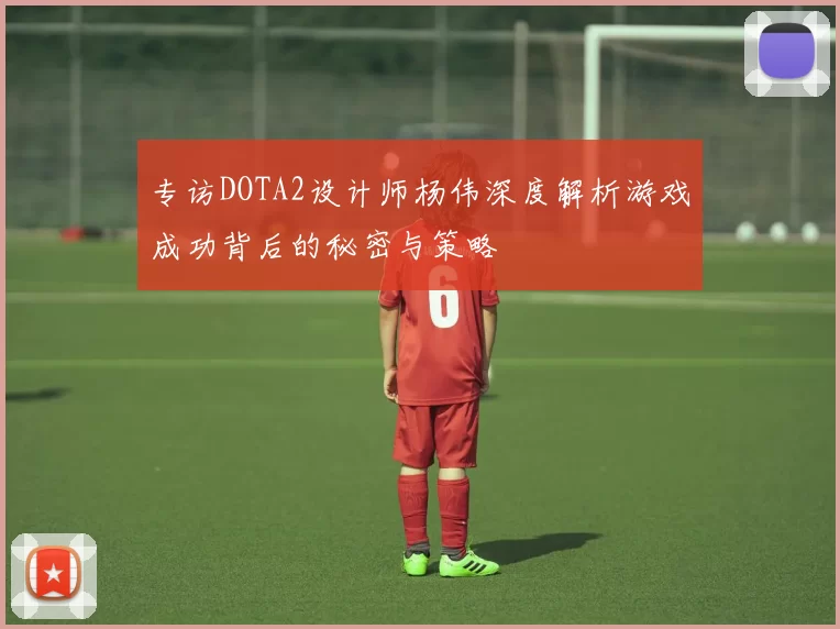 专访DOTA2设计师杨伟深度解析游戏成功背后的秘密与策略