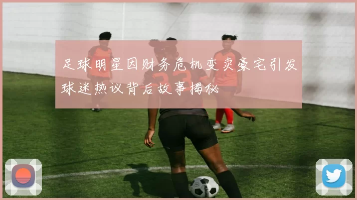 足球明星因财务危机变卖豪宅引发球迷热议背后故事揭秘