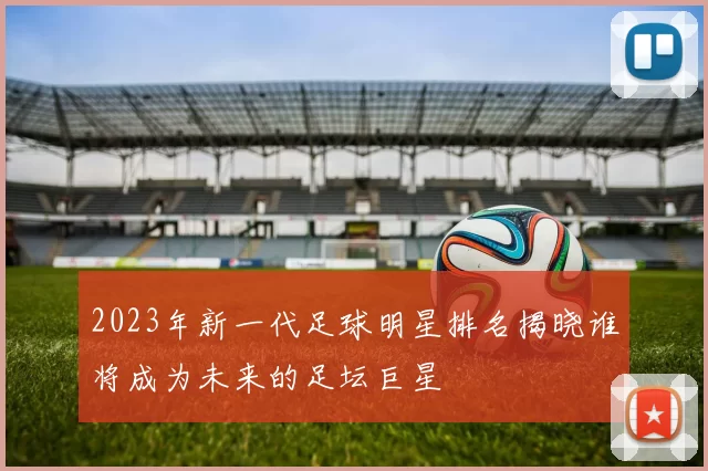 2023年新一代足球明星排名揭晓谁将成为未来的足坛巨星