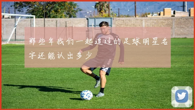 那些年我们一起追过的足球明星名字还能认出多少