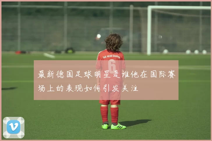 最新德国足球明星是谁他在国际赛场上的表现如何引发关注