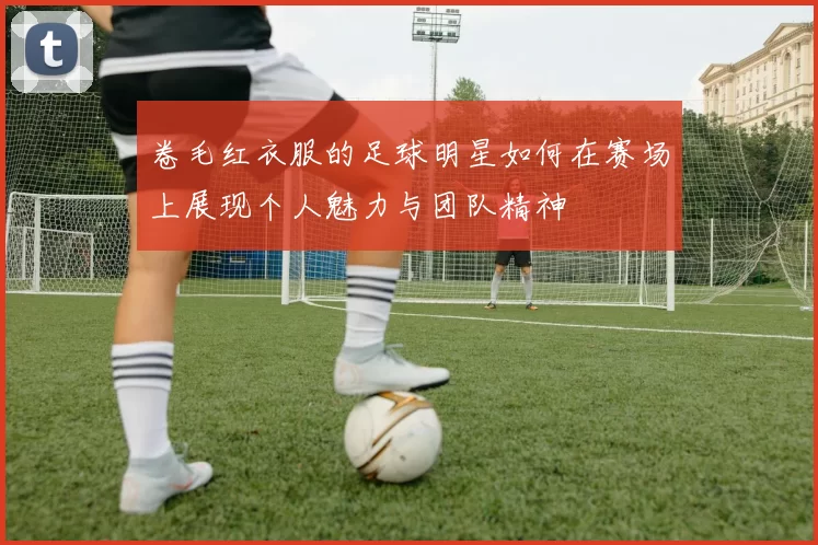 卷毛红衣服的足球明星如何在赛场上展现个人魅力与团队精神